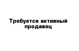 Требуется активный продавец 